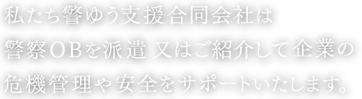 私たち警ゆう支援合同会社は警察ＯＢを派遣し企業の危機管理や安全をサポートいたします。